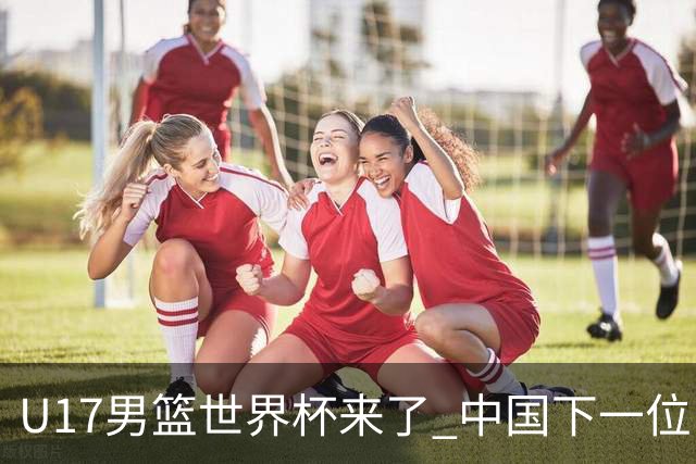 U17男篮世界杯来了 中国下一位NBA球员或就在其中